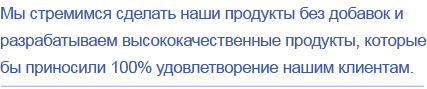 Мы стремимся сделать наши продукты без добавок и разрабатываем высококачественные продукты, которые бы приносили 100% удовлетворение нашим клиентам.