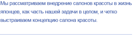 Мы рассматриваем внедрение салонов красоты в жизнь японцев, как часть нашей задачи в целом, и четко выстраиваем концепцию салона красоты.