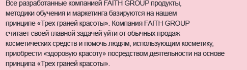 
Все разработанные компанией FAITH GROUP продукты, методики обучения и маркетинга базируются на нашем принципе «Трех граней красоты». Компания FAITH GROUP считает своей главной задачей уйти от обычных продаж косметических средств и помочь людям, использующим косметику, приобрести «здоровую красоту» посредством деятельности на основе принципа «Трех граней красоты».